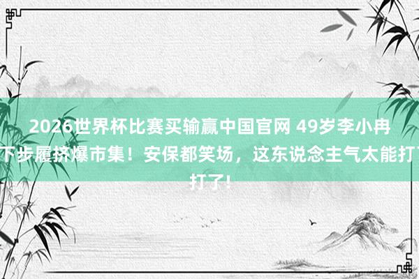 2026世界杯比赛买输赢中国官网 49岁李小冉线下步履挤爆市集！安保都笑场，这东说念主气太能打了!