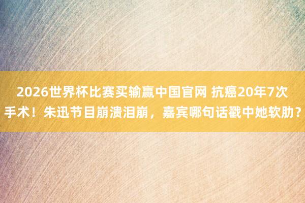 2026世界杯比赛买输赢中国官网 抗癌20年7次手术！朱迅节目崩溃泪崩，嘉宾哪句话戳中她软肋？
