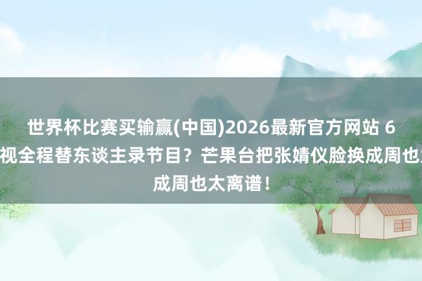 世界杯比赛买输赢(中国)2026最新官方网站 600度近视全程替东谈主录节目？芒果台把张婧仪脸换成周也太离谱！