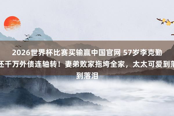 2026世界杯比赛买输赢中国官网 57岁李克勤为还千万外债连轴转！妻弟败家拖垮全家，太太可爱到落泪