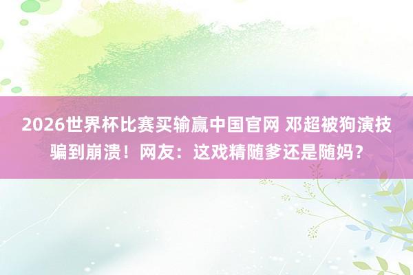 2026世界杯比赛买输赢中国官网 邓超被狗演技骗到崩溃！网友：这戏精随爹还是随妈？