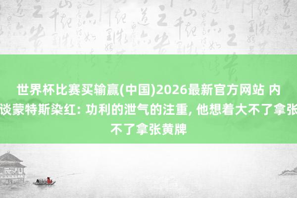 世界杯比赛买输赢(中国)2026最新官方网站 内维尔谈蒙特斯染红: 功利的泄气的注重， 他想着大不了拿张黄牌