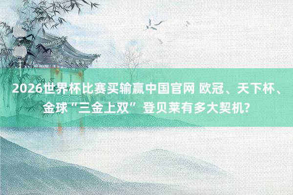 2026世界杯比赛买输赢中国官网 欧冠、天下杯、金球“三金上双” 登贝莱有多大契机?