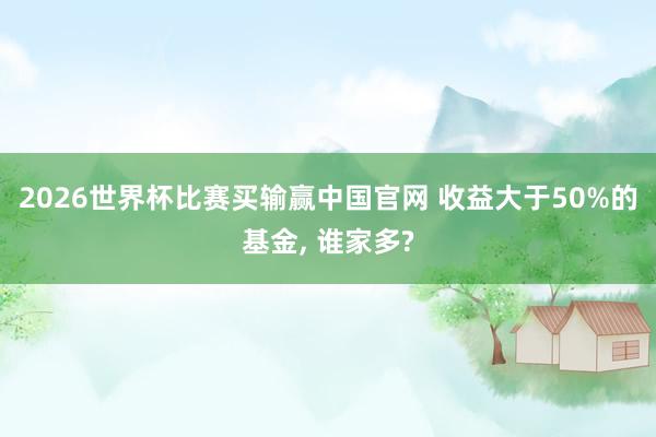 2026世界杯比赛买输赢中国官网 收益大于50%的基金， 谁家多?