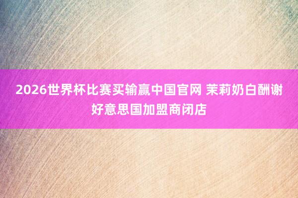 2026世界杯比赛买输赢中国官网 茉莉奶白酬谢好意思国加盟商闭店