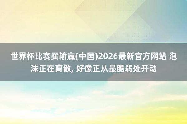 世界杯比赛买输赢(中国)2026最新官方网站 泡沫正在离散， 好像正从最脆弱处开动