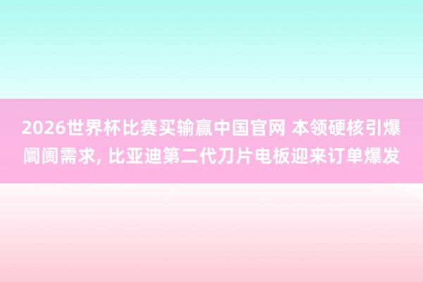 2026世界杯比赛买输赢中国官网 本领硬核引爆阛阓需求， 比亚迪第二代刀片电板迎来订单爆发