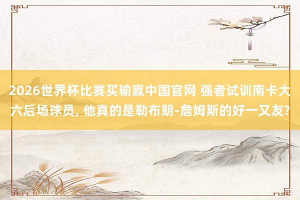 2026世界杯比赛买输赢中国官网 强者试训南卡大六后场球员, 他真的是勒布朗-詹姆斯的好一又友?