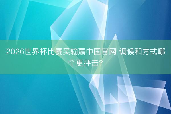2026世界杯比赛买输赢中国官网 调候和方式哪个更抨击?