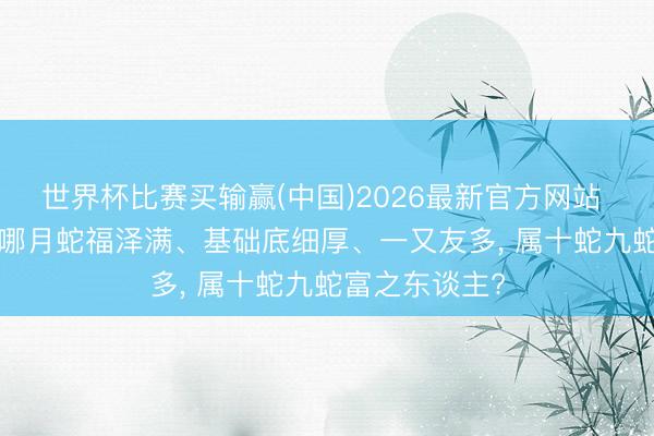 世界杯比赛买输赢(中国)2026最新官方网站 生肖蛇， 配置哪月蛇福泽满、基础底细厚、一又友多， 属十蛇九蛇富之东谈主?