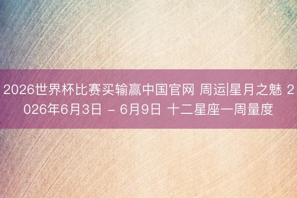 2026世界杯比赛买输赢中国官网 周运|星月之魅 2026年6月3日 - 6月9日 十二星座一周量度