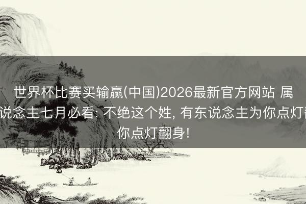 世界杯比赛买输赢(中国)2026最新官方网站 属猪东说念主七月必看: 不绝这个姓， 有东说念主为你点灯翻身!