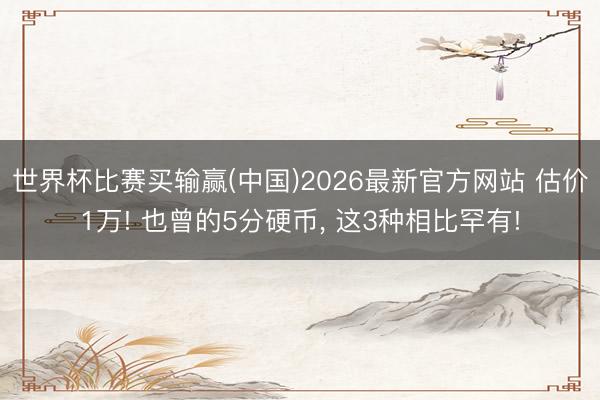 世界杯比赛买输赢(中国)2026最新官方网站 估价1万! 也曾的5分硬币， 这3种相比罕有!
