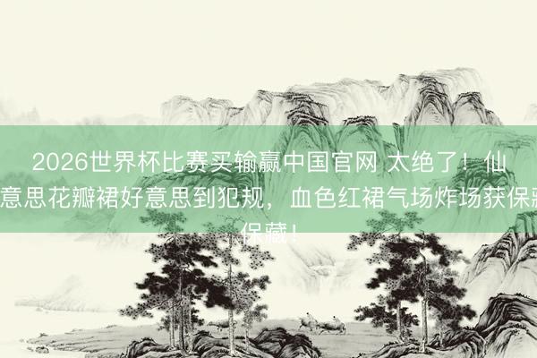 2026世界杯比赛买输赢中国官网 太绝了！仙好意思花瓣裙好意思到犯规，血色红裙气场炸场获保藏！