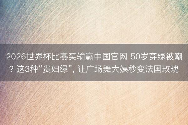 2026世界杯比赛买输赢中国官网 50岁穿绿被嘲? 这3种“贵妇绿”， 让广场舞大姨秒变法国玫瑰