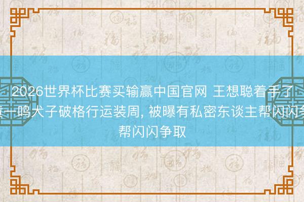 2026世界杯比赛买输赢中国官网 王想聪着手了? 黄一鸣犬子破格行运装周， 被曝有私密东谈主帮闪闪争取