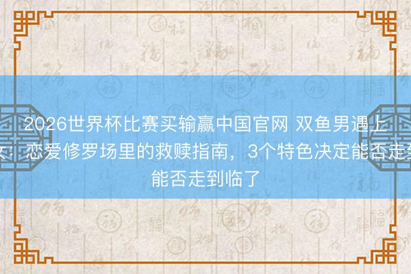 2026世界杯比赛买输赢中国官网 双鱼男遇上弓手女：恋爱修罗场里的救赎指南，3个特色决定能否走到临了
