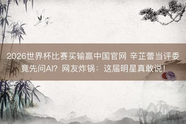 2026世界杯比赛买输赢中国官网 辛芷蕾当评委竟先问AI？网友炸锅：这届明星真敢说！