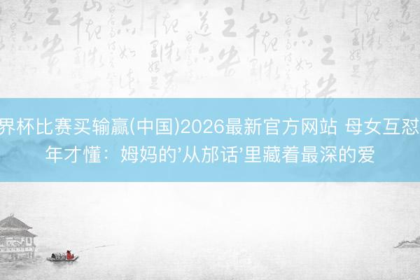 世界杯比赛买输赢(中国)2026最新官方网站 母女互怼10年才懂：姆妈的'从邡话'里藏着最深的爱