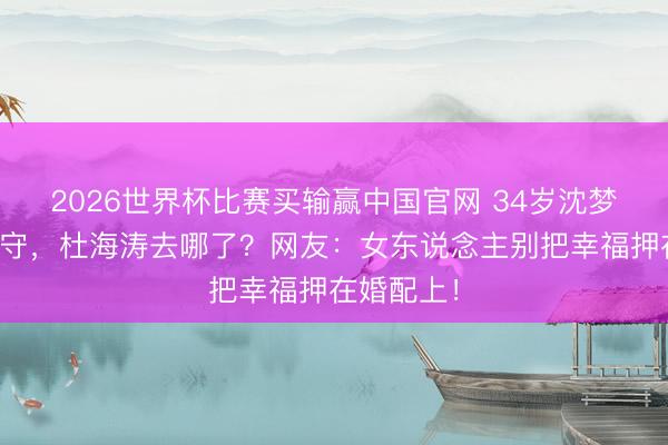 2026世界杯比赛买输赢中国官网 34岁沈梦辰生辰独守,杜海涛去哪了?网友:女东说念主别把幸福押在婚配上!