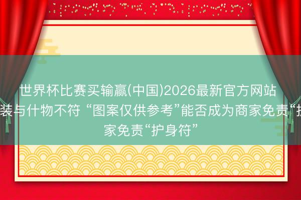 世界杯比赛买输赢(中国)2026最新官方网站 冷饮包装与什物不符 “图案仅供参考”能否成为商家免责“护身符”