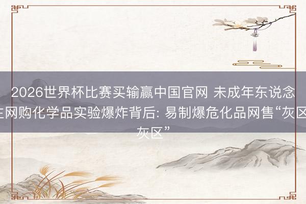 2026世界杯比赛买输赢中国官网 未成年东说念主网购化学品实验爆炸背后: 易制爆危化品网售“灰区”