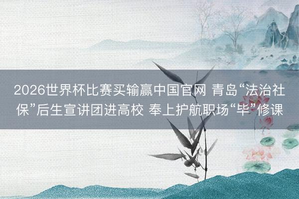 2026世界杯比赛买输赢中国官网 青岛“法治社保”后生宣讲团进高校 奉上护航职场“毕”修课