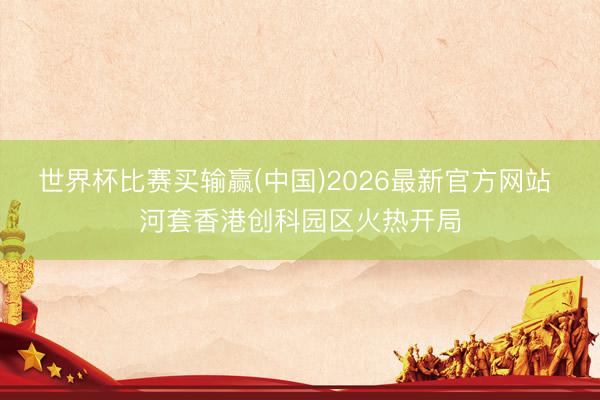 世界杯比赛买输赢(中国)2026最新官方网站 河套香港创科园区火热开局