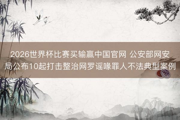 2026世界杯比赛买输赢中国官网 公安部网安局公布10起打击整治网罗谣喙罪人不法典型案例