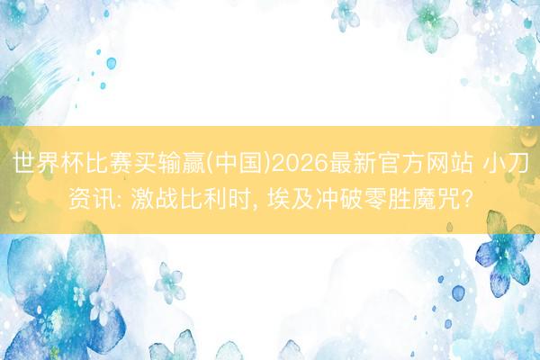 世界杯比赛买输赢(中国)2026最新官方网站 小刀资讯: 激战比利时， 埃及冲破零胜魔咒?