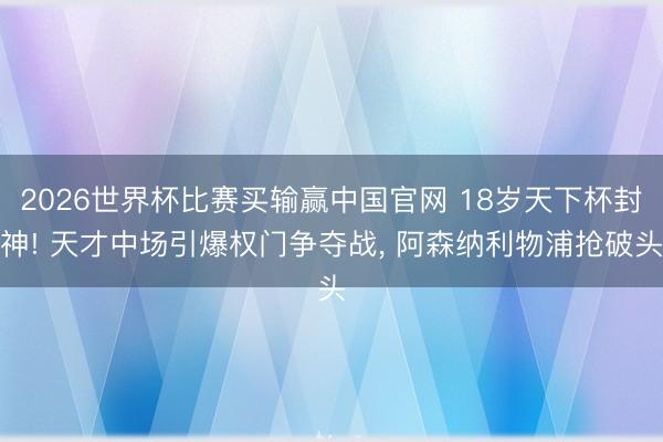2026世界杯比赛买输赢中国官网 18岁天下杯封神! 天才中场引爆权门争夺战， 阿森纳利物浦抢破头
