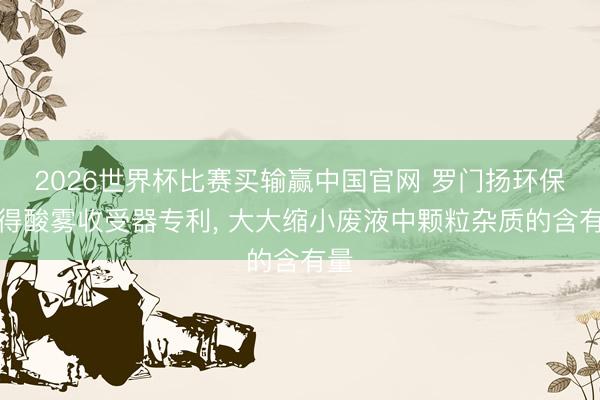 2026世界杯比赛买输赢中国官网 罗门扬环保赢得酸雾收受器专利, 大大缩小废液中颗粒杂质的含有量