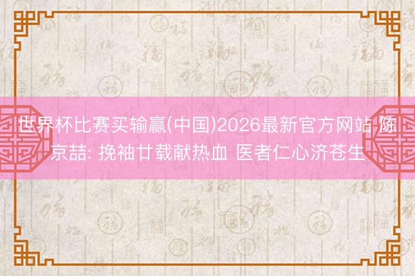 世界杯比赛买输赢(中国)2026最新官方网站 陈京喆: 挽袖廿载献热血 医者仁心济苍生