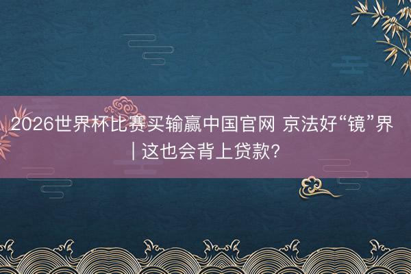 2026世界杯比赛买输赢中国官网 京法好“镜”界 | 这也会背上贷款?