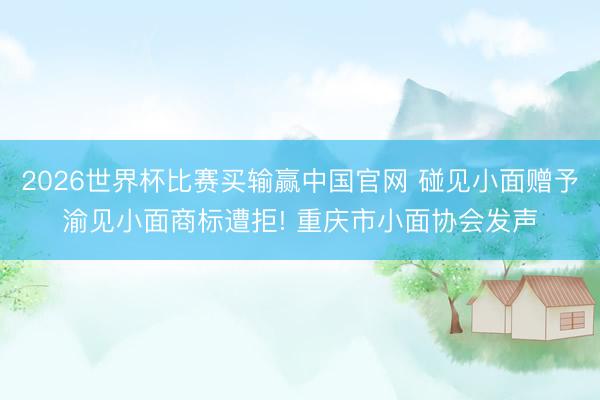 2026世界杯比赛买输赢中国官网 碰见小面赠予渝见小面商标遭拒! 重庆市小面协会发声