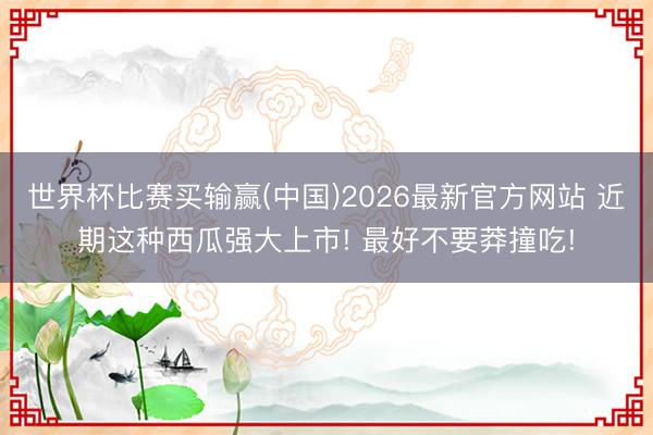 世界杯比赛买输赢(中国)2026最新官方网站 近期这种西瓜强大上市! 最好不要莽撞吃!