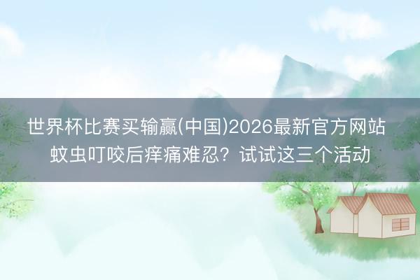 世界杯比赛买输赢(中国)2026最新官方网站 蚊虫叮咬后痒痛难忍？试试这三个活动