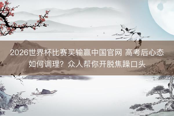 2026世界杯比赛买输赢中国官网 高考后心态如何调理？众人帮你开脱焦躁口头