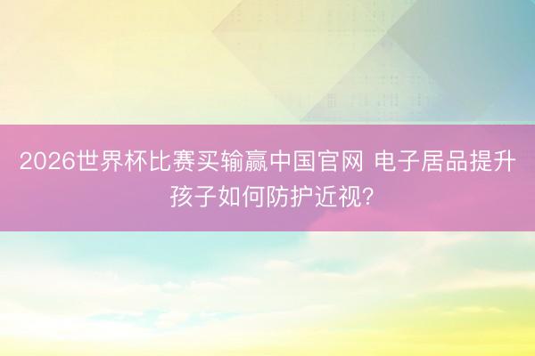 2026世界杯比赛买输赢中国官网 电子居品提升 孩子如何防护近视？