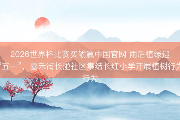 2026世界杯比赛买输赢中国官网 雨后植绿迎“五一”,嘉禾街长湴社区集结长红小学开展植树行为