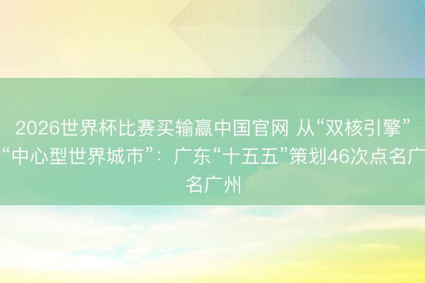 2026世界杯比赛买输赢中国官网 从“双核引擎”到“中心型世界城市”：广东“十五五”策划46次点名广州