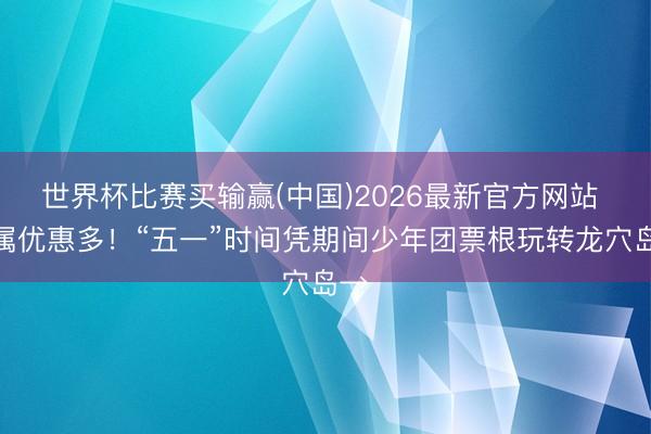 世界杯比赛买输赢(中国)2026最新官方网站 专属优惠多！“五一”时间凭期间少年团票根玩转龙穴岛→