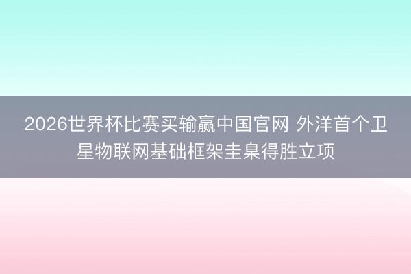 2026世界杯比赛买输赢中国官网 外洋首个卫星物联网基础框架圭臬得胜立项