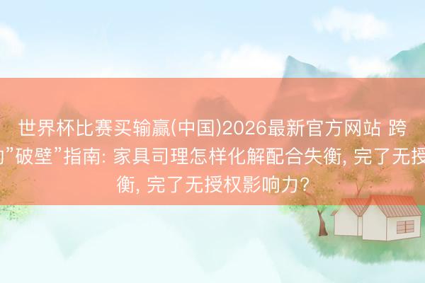 世界杯比赛买输赢(中国)2026最新官方网站 跨部门相通的”破壁”指南: 家具司理怎样化解配合失衡, 完了无授权影响力?