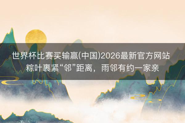 世界杯比赛买输赢(中国)2026最新官方网站 粽叶裹紧“邻”距离，雨邻有约一家亲