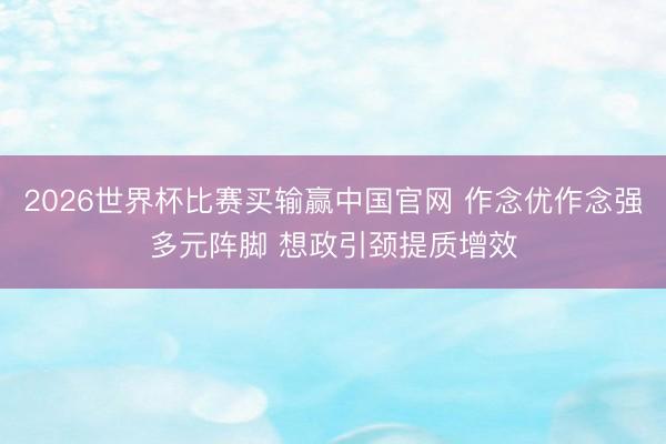 2026世界杯比赛买输赢中国官网 作念优作念强多元阵脚 想政引颈提质增效