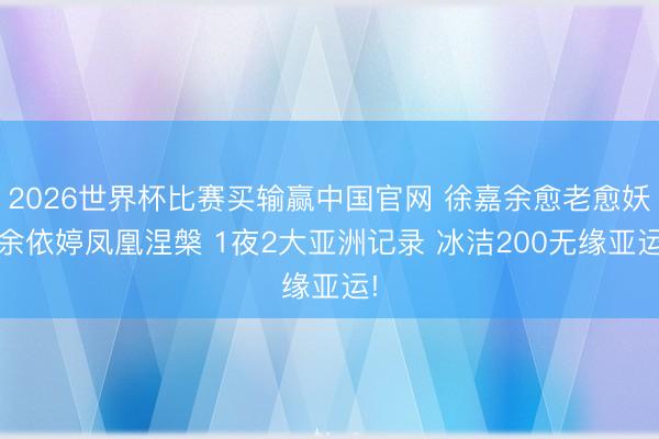 2026世界杯比赛买输赢中国官网 徐嘉余愈老愈妖 余依婷凤凰涅槃 1夜2大亚洲记录 冰洁200无缘亚运!