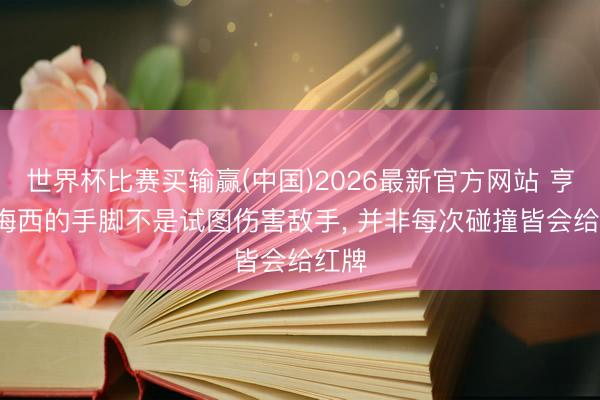 世界杯比赛买输赢(中国)2026最新官方网站 亨利: 梅西的手脚不是试图伤害敌手， 并非每次碰撞皆会给红牌