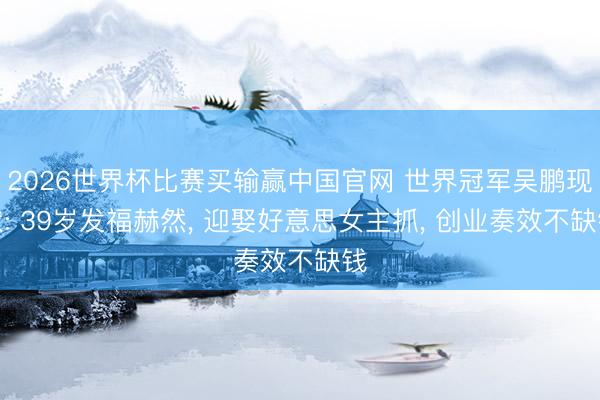 2026世界杯比赛买输赢中国官网 世界冠军吴鹏现状: 39岁发福赫然， 迎娶好意思女主抓， 创业奏效不缺钱