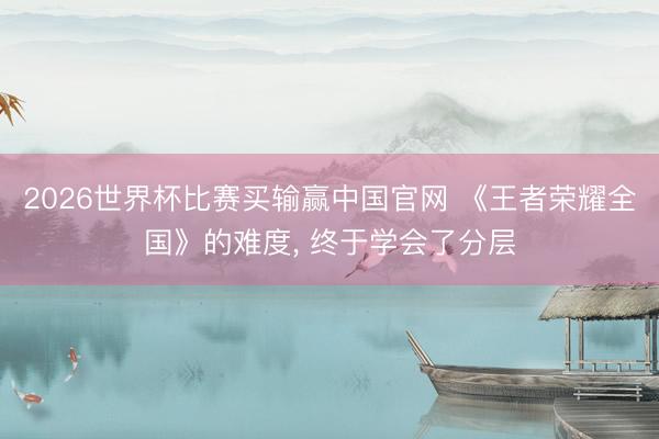 2026世界杯比赛买输赢中国官网 《王者荣耀全国》的难度, 终于学会了分层